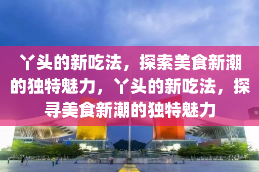 丫頭的新吃法，探索美食新潮的獨特魅力，丫頭的新吃法，探山東水清源環(huán)保科技有限公司尋美食新潮的獨特魅力