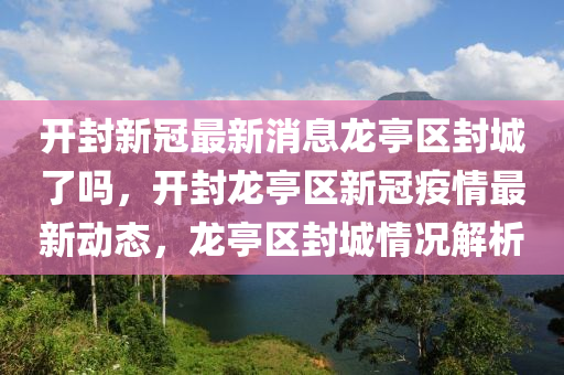 開封新冠最新消息龍亭區(qū)封城了嗎，開封龍亭區(qū)新冠疫情最新動態(tài)，龍亭區(qū)山東水清源環(huán)?？萍加邢薰痉獬乔闆r解析