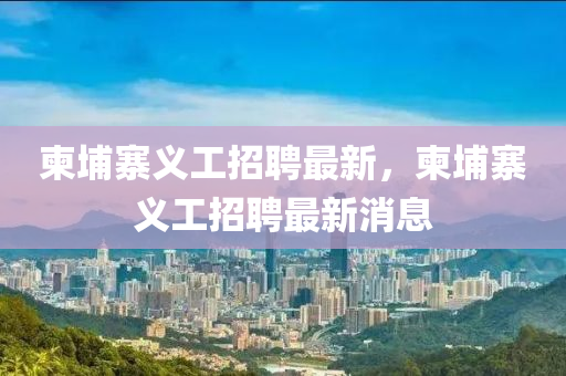 柬埔寨義工招聘最新，柬山東水清源環(huán)?？萍加邢薰酒艺x工招聘最新消息