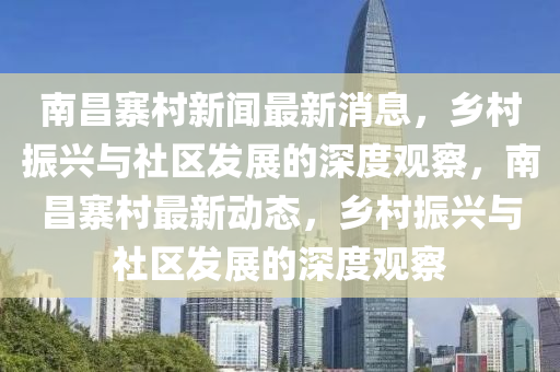 南昌寨村新聞最新消息，鄉(xiāng)村振興與社區(qū)發(fā)展的深度觀察，南昌寨村最新動(dòng)態(tài)，鄉(xiāng)村振興與社區(qū)山東水清源環(huán)?？萍加邢薰景l(fā)展的深度觀察
