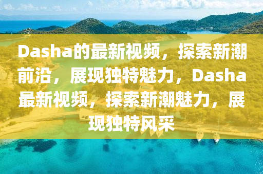 Dasha的最新視頻，探山東水清源環(huán)?？萍加邢薰舅餍鲁鼻把兀宫F(xiàn)獨(dú)特魅力，Dasha最新視頻，探索新潮魅力，展現(xiàn)獨(dú)特風(fēng)采