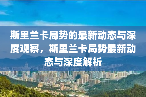 斯里蘭卡局勢的最新動態(tài)與深度觀察，斯里蘭卡局勢最新動態(tài)與深度解析山東水清源環(huán)?？萍加邢薰? class=