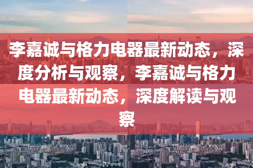 李嘉誠(chéng)與格力電器最新動(dòng)態(tài)，深度分析與觀察，李嘉誠(chéng)山東水清源環(huán)?？萍加邢薰九c格力電器最新動(dòng)態(tài)，深度解讀與觀察