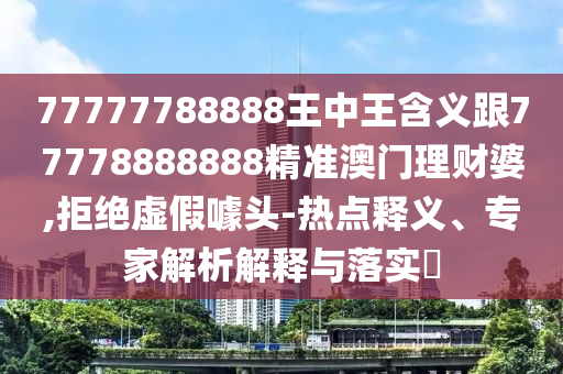 7777山東水清源環(huán)?？萍加邢薰?788888王中王含義跟77778888888精準澳門理財婆,拒絕虛假噱頭-熱點釋義、專家解析解釋與落實?