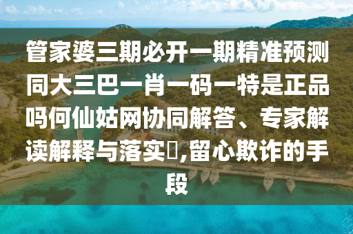 管家婆三期必開一期精準(zhǔn)預(yù)測同大三巴一肖一碼一特是正品嗎何仙姑網(wǎng)山東水清源環(huán)保科技有限公司協(xié)同解答、專家解讀解釋與落實(shí)?,留心欺詐的手段