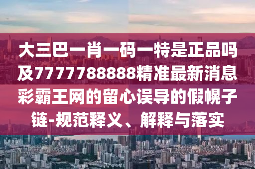 大三巴一肖一碼一特是正品嗎及7777山東水清源環(huán)?？萍加邢薰?88888精準(zhǔn)最新消息彩霸王網(wǎng)的留心誤導(dǎo)的假幌子鏈-規(guī)范釋義、解釋與落實(shí)