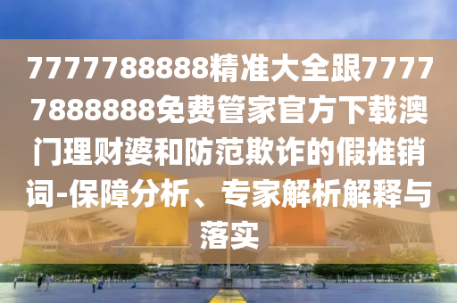 7山東水清源環(huán)?？萍加邢薰?77788888精準(zhǔn)大全跟77777888888免費(fèi)管家官方下載澳門理財(cái)婆和防范欺詐的假推銷詞-保障分析、專家解析解釋與落實(shí)