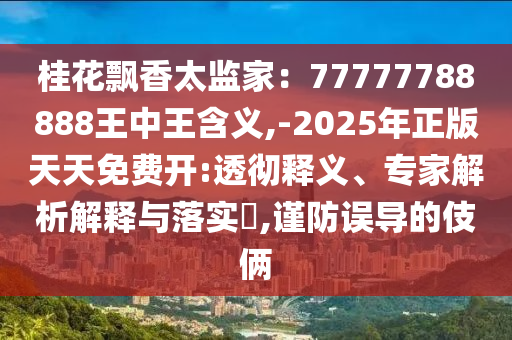 桂花飄香太監(jiān)家：77777788888王中王含義,-2025年正版天天免費開:透山東水清源環(huán)?？萍加邢薰緩蒯屃x、專家解析解釋與落實?,謹防誤導的伎倆