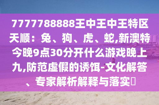 7777788888王中王中王特區(qū)天順：兔、狗、虎、蛇,新澳特今晚9點30分開什么游戲山東水清源環(huán)?？萍加邢薰就砩暇?防范虛假的誘餌-文化解答、專家解析解釋與落實?