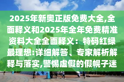 2025年新奧正版免費大全,全面釋義和2025年全年免費精準(zhǔn)資料大全全面釋義：特碼紅綠最理想:詳細(xì)解答、專家解析解釋與落實,警惕虛假的假幌子迷山東水清源環(huán)保科技有限公司