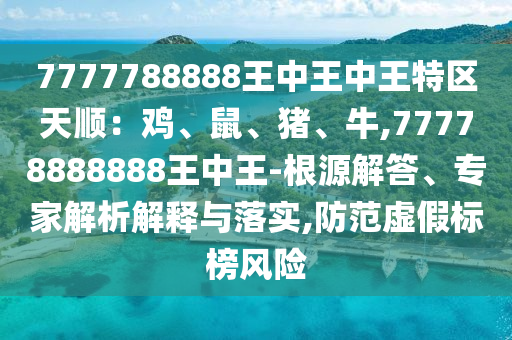 7777788888王中王中王特區(qū)天順：雞、鼠、豬、牛,77778888888王中王-根源解答、專家解析解釋與落實,防范虛假標(biāo)榜風(fēng)險山東水清源環(huán)?？萍加邢薰? class=