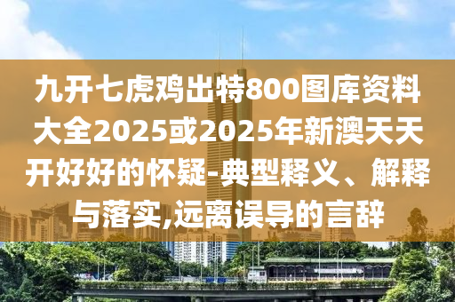 九開七虎雞出特800圖庫資料大全2025或2025年新澳天天開好好的懷疑-山東水清源環(huán)?？萍加邢薰镜湫歪屃x、解釋與落實(shí),遠(yuǎn)離誤導(dǎo)的言辭