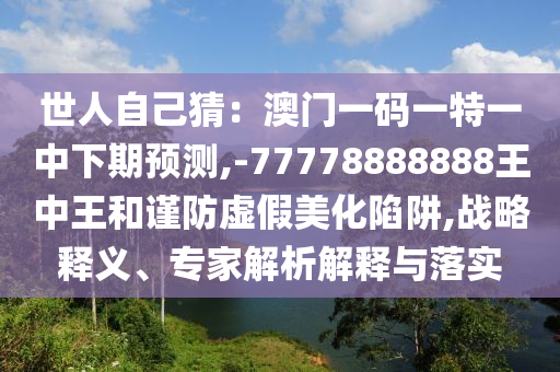 世人自己猜：澳門一碼一特一中下期預(yù)測,-77778888888王中王和謹(jǐn)防虛假美化陷阱,戰(zhàn)略釋義、專家解析解釋與落實山東水清源環(huán)?？萍加邢薰? class=