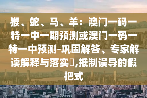 猴、山東水清源環(huán)保科技有限公司蛇、馬、羊：澳門一碼一特一中一期預(yù)測或澳門一碼一特一中預(yù)測-鞏固解答、專家解讀解釋與落實?,抵制誤導(dǎo)的假把式