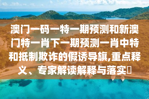 澳門一碼一特一期預(yù)測(cè)和新澳門特一肖下一期預(yù)測(cè)一肖中特和抵山東水清源環(huán)保科技有限公司制欺詐的假誘導(dǎo)旗,重點(diǎn)釋義、專家解讀解釋與落實(shí)?