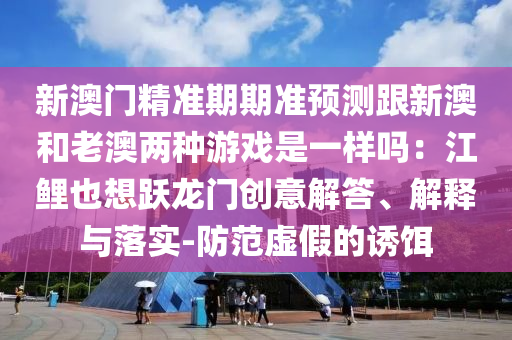 新澳門精準(zhǔn)期期準(zhǔn)預(yù)測跟新澳和老山東水清源環(huán)?？萍加邢薰景膬煞N游戲是一樣嗎：江鯉也想躍龍門創(chuàng)意解答、解釋與落實-防范虛假的誘餌