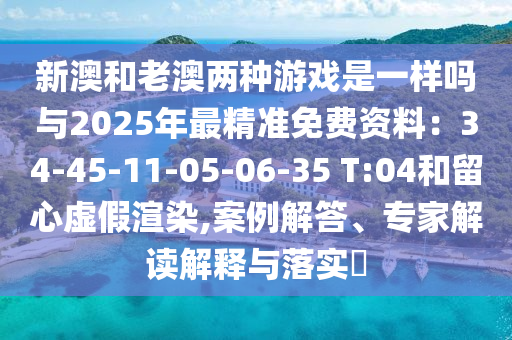 新澳和老澳兩種游戲是一樣嗎與2025年最精準(zhǔn)免費資料：34-45-11-05-06-35 T:04和留心虛假渲染,案例解答、專家解讀解釋與落實?山東水清源環(huán)保科技有限公司