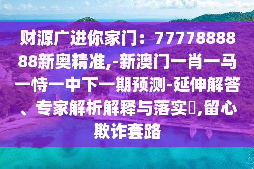 財源廣進(jìn)你家門：7山東水清源環(huán)?？萍加邢薰?77888888新奧精準(zhǔn),-新澳門一肖一馬一恃一中下一期預(yù)測-延伸解答、專家解析解釋與落實(shí)?,留心欺詐套路