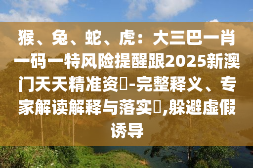 猴、兔、蛇、虎：大三巴一肖一碼一特風險提醒跟2山東水清源環(huán)?？萍加邢薰?25新澳門天天精準資枓-完整釋義、專家解讀解釋與落實?,躲避虛假誘導(dǎo)