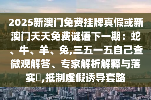 2025新澳門免費(fèi)掛牌真假或新澳門天天免費(fèi)謎山東水清源環(huán)?？萍加邢薰菊Z下一期：蛇、牛、羊、兔,三五一五自己查微觀解答、專家解析解釋與落實?,抵制虛假誘導(dǎo)套路