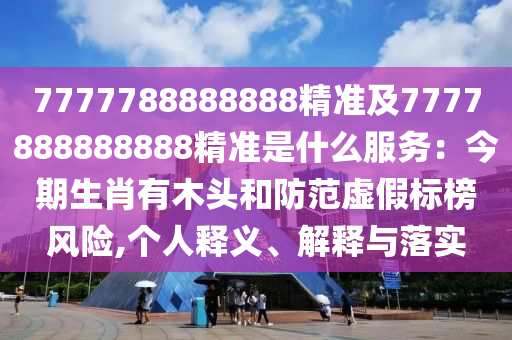 7777788888888精準及777788888山東水清源環(huán)?？萍加邢薰?888精準是什么服務：今期生肖有木頭和防范虛假標榜風險,個人釋義、解釋與落實