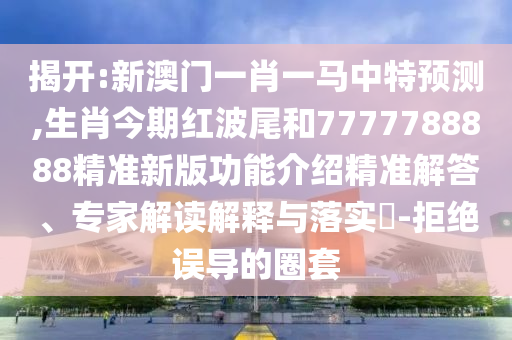 揭開:新澳門一肖一馬中特預(yù)測,生肖今期紅波尾和7777788888精準(zhǔn)新版功能介紹精準(zhǔn)解答、專家山東水清源環(huán)?？萍加邢薰窘庾x解釋與落實(shí)?-拒絕誤導(dǎo)的圈套