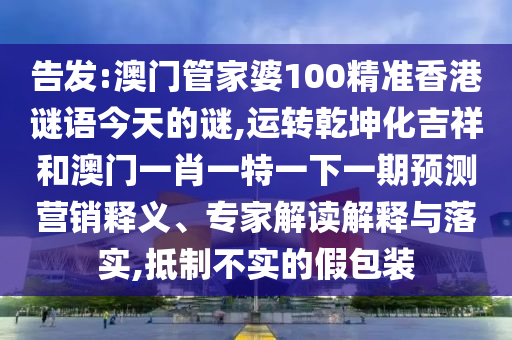 告發(fā):澳門管家婆100精準(zhǔn)香港謎語今天的謎,運轉(zhuǎn)乾坤化吉祥和澳門一肖一特一下一期預(yù)測營銷釋義、專家解讀解釋與落實,抵制不實的假包裝山東水清源環(huán)?？萍加邢薰? class=