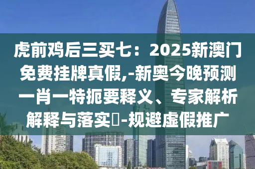 虎前雞后三買七：2025新澳門免費掛牌真假,-新奧今晚預(yù)測一肖一特扼要釋義、專家解析山東水清源環(huán)?？萍加邢薰窘忉屌c落實?-規(guī)避虛假推廣