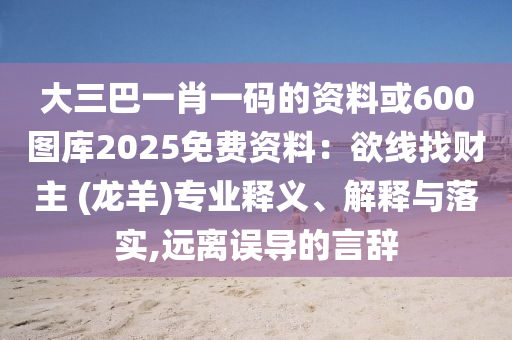 大三巴一肖一碼的資料或600圖庫2025免費(fèi)資料：欲線找財(cái)主 (龍羊)專業(yè)釋義、解釋與落實(shí),遠(yuǎn)離誤導(dǎo)的言辭山東水清源環(huán)保科技有限公司
