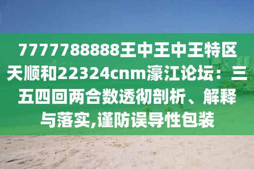 7777788888王中王中王特區(qū)天順和22324cnm濠山東水清源環(huán)保科技有限公司江論壇：三五四回兩合數(shù)透徹剖析、解釋與落實,謹防誤導(dǎo)性包裝