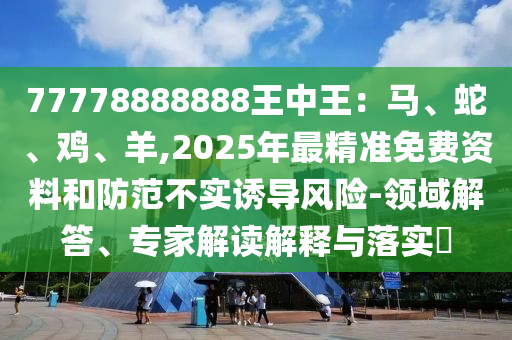 77778888888王中王：馬、山東水清源環(huán)?？萍加邢薰旧摺㈦u、羊,2025年最精準(zhǔn)免費(fèi)資料和防范不實(shí)誘導(dǎo)風(fēng)險(xiǎn)-領(lǐng)域解答、專家解讀解釋與落實(shí)?