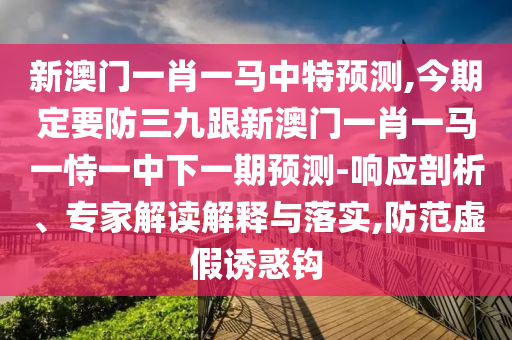 新澳門一肖一馬中特預(yù)測(cè),今期定要防三九山東水清源環(huán)保科技有限公司跟新澳門一肖一馬一恃一中下一期預(yù)測(cè)-響應(yīng)剖析、專家解讀解釋與落實(shí),防范虛假誘惑鉤