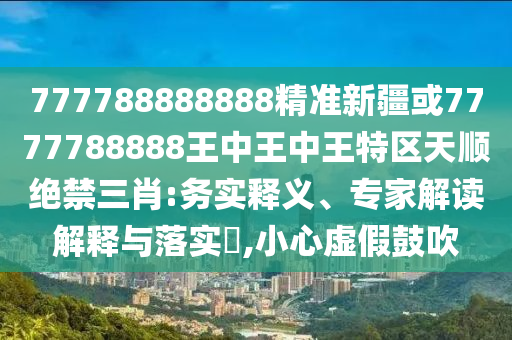777山東水清源環(huán)?？萍加邢薰?88888888精準(zhǔn)新疆或7777788888王中王中王特區(qū)天順絕禁三肖:務(wù)實(shí)釋義、專家解讀解釋與落實(shí)?,小心虛假鼓吹