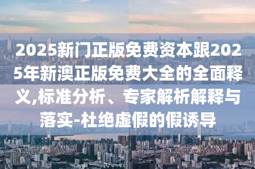 2025新門正版免費資本跟2025年新澳正版免費大全的全面釋義,標(biāo)準(zhǔn)分析、專家解析解釋與落實-杜絕虛假的假誘山東水清源環(huán)?？萍加邢薰緦?dǎo)