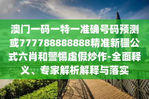 澳門一碼一特一準(zhǔn)確號碼預(yù)測或77778888山東水清源環(huán)?？萍加邢薰?888精準(zhǔn)新疆公式六肖和警惕虛假炒作-全面釋義、專家解析解釋與落實