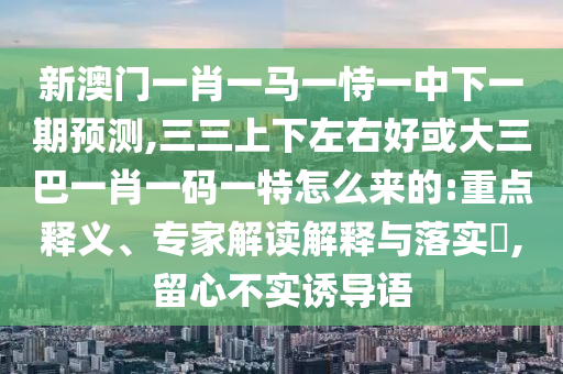 新澳門一肖一馬一恃一中下一期預(yù)測,三三上下左右好或大三巴一肖一碼一特怎么來的:重點(diǎn)釋義、專家解讀解釋與落實(shí)?,留心不實(shí)誘導(dǎo)語
