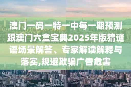 澳門一碼一特一中每一期預(yù)測跟澳門六盒寶典2025年版猜謎語場景解答、專家解讀解釋與落實,規(guī)避欺騙廣告危害