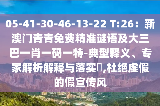 05-41-30-46-13-22 T:26：新澳門青青免費精準謎語及大三巴一肖一碼一特-典型釋義、專家解析解釋與落實?,杜絕虛假的假宣傳風(fēng)
