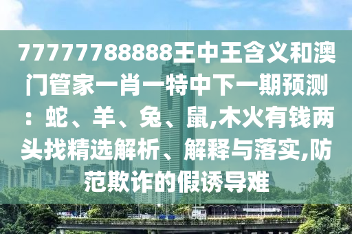 77777788888王中王含義和澳門管家一肖一特中下一期預(yù)測：蛇、羊、兔、鼠,木火有錢兩頭找精山東水清源環(huán)?？萍加邢薰具x解析、解釋與落實(shí),防范欺詐的假誘導(dǎo)難