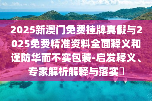 2025新澳門(mén)免費(fèi)掛牌真假與2025免費(fèi)精準(zhǔn)資料全面釋義和謹(jǐn)防華而不實(shí)包裝-啟發(fā)釋義、專家解析解釋與落實(shí)?
