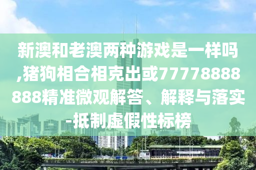 新澳和老澳兩種游戲是一樣嗎,豬狗相合相克出或77778888888精準微觀解答、解釋與落實-抵制虛假性標榜