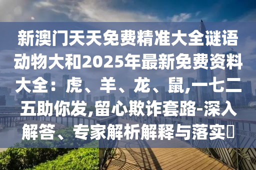 新澳門天天免費精準大全謎語動物大和2025年最新免費資料大全：虎、羊、龍、鼠,一七二五助你發(fā),留心欺詐套路-深入解答、專家解析解釋與落實?
