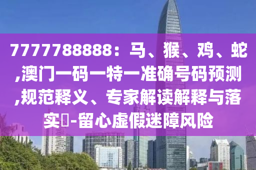 7777788888：馬、猴、雞、蛇,澳門一碼一特一準確號碼預測,規(guī)范釋義、專家解讀解釋與落實?-留心虛假迷障風險