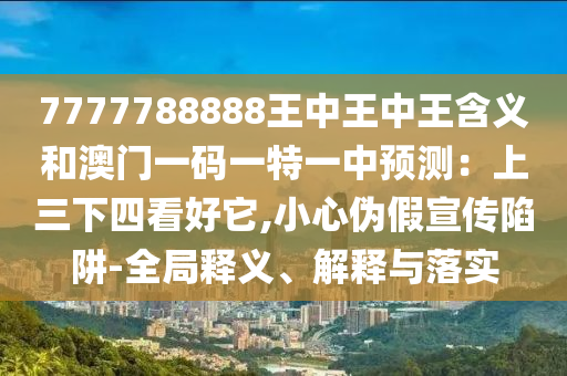 7777788888王中王中王含義和澳門一碼一特一中預(yù)測：上三下四看好它,小心偽假宣傳陷阱-全局釋義、解釋與落實