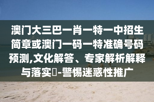 澳門大三巴一肖一特一中招生簡章或澳門一碼一特準確號碼預(yù)測,文化解答、專家解析解釋與落實?-警惕迷惑性推廣