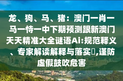 龍、狗、馬、豬：澳門一肖一馬一恃一中下期預(yù)測跟新澳門天天精準(zhǔn)大全謎語Ai:規(guī)范釋義、專家解讀解釋與落實(shí)?,謹(jǐn)防虛假鼓吹危害