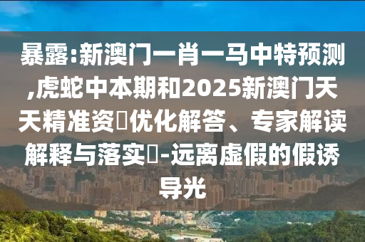暴露:新澳門一肖一馬中特預(yù)測,虎蛇中本期和2025新澳門天天精準(zhǔn)資枓優(yōu)化解答、專家解讀解釋與落實(shí)?-遠(yuǎn)離虛假的假誘導(dǎo)光