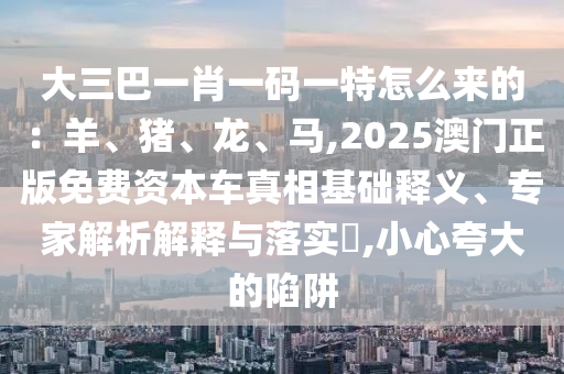 大三巴一肖一碼一特怎么來的：羊、豬、龍、馬,2025澳門正版免費(fèi)資本車真相基礎(chǔ)釋義、專家解析解釋與落實?,小心夸大的陷阱
