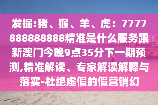 發(fā)掘:豬、猴、羊、虎：7777888888888精準(zhǔn)是什么服務(wù)跟新澳門今晚9點(diǎn)35分下一期預(yù)測,精準(zhǔn)解讀、專家解讀解釋與落實-杜絕虛假的假營銷幻