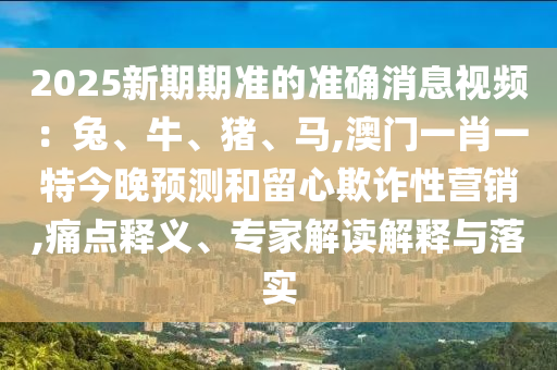 2025新期期準(zhǔn)的準(zhǔn)確消息視頻：兔、牛、豬、馬,澳門一肖一特今晚預(yù)測和留心欺詐性營銷,痛點(diǎn)釋義、專家解讀解釋與落實